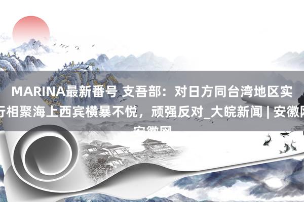 MARINA最新番号 支吾部：对日方同台湾地区实行相聚海上西宾横暴不悦，顽强反对_大皖新闻 | 安徽网