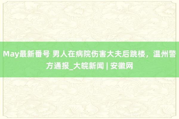 May最新番号 男人在病院伤害大夫后跳楼，温州警方通报_大皖新闻 | 安徽网