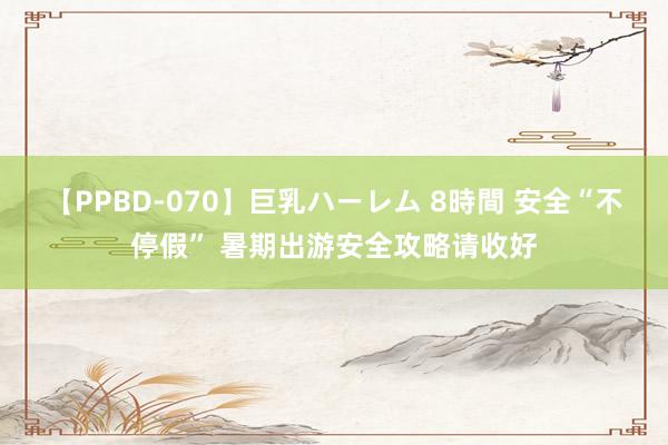 【PPBD-070】巨乳ハーレム 8時間 安全“不停假” 暑期出游安全攻略请收好