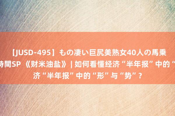 【JUSD-495】もの凄い巨尻美熟女40人の馬乗りファック8時間SP 《财米油盐》 | 如何看懂经济“半年报”中的“形”与“势”？