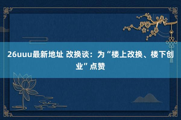 26uuu最新地址 改换谈：为“楼上改换、楼下创业”点赞