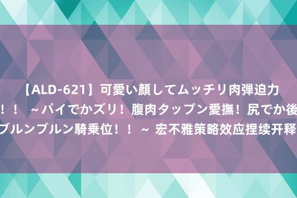 【ALD-621】可愛い顔してムッチリ肉弾迫力ダイナマイト敏感ボディ！！ ～パイでかズリ！腹肉タップン愛撫！尻でか後背位！ブルンブルン騎乗位！！～ 宏不雅策略效应捏续开释 我国经济开动总体清闲、稳中有