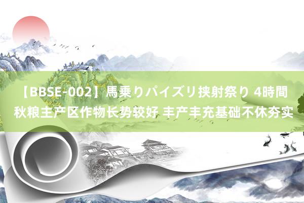 【BBSE-002】馬乗りパイズリ挟射祭り 4時間 秋粮主产区作物长势较好 丰产丰充基础不休夯实