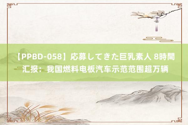 【PPBD-058】応募してきた巨乳素人 8時間 汇报：我国燃料电板汽车示范范围超万辆