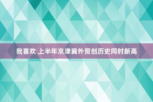 我喜欢 上半年京津冀外贸创历史同时新高