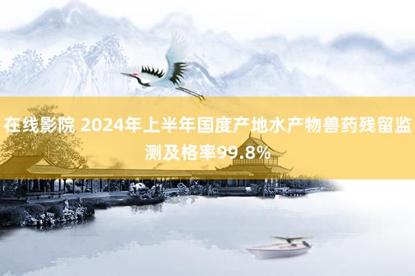 在线影院 2024年上半年国度产地水产物兽药残留监测及格率99.8%