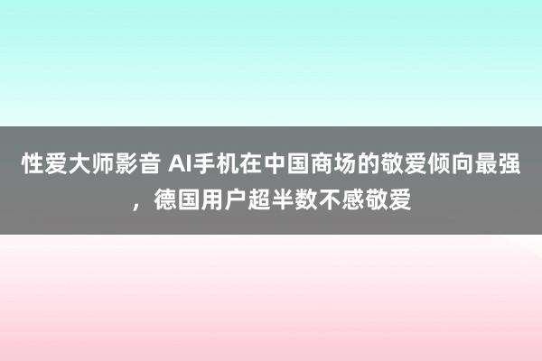 性爱大师影音 AI手机在中国商场的敬爱倾向最强，德国用户超半数不感敬爱