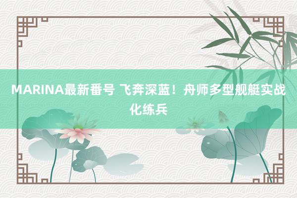 MARINA最新番号 飞奔深蓝！舟师多型舰艇实战化练兵