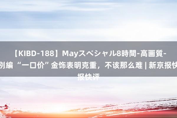 【KIBD-188】Mayスペシャル8時間-高画質-特別編 “一口价”金饰表明克重，不该那么难 | 新京报快评