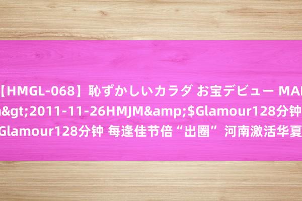 【HMGL-068】恥ずかしいカラダ お宝デビュー MARIA*Gカップ</a>2011-11-26HMJM&$Glamour128分钟 每逢佳节倍“出圈” 河南激活华夏文化“富矿”