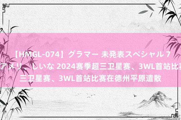 【HMGL-074】グラマー 未発表スペシャル 7 ゆず、MARIA、アメリ、しいな 2024赛季超三卫星赛、3WL首站比赛在德州平原遣散