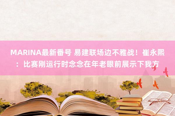 MARINA最新番号 易建联场边不雅战！崔永熙：比赛刚运行时念念在年老眼前展示下我方