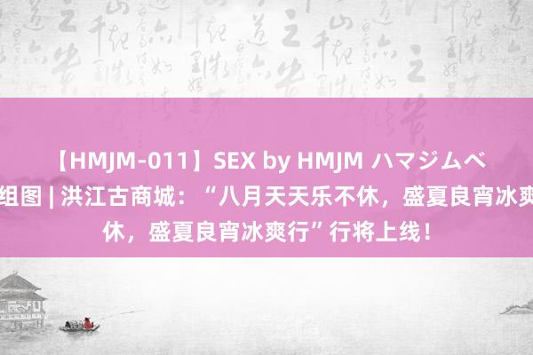 【HMJM-011】SEX by HMJM ハマジムベスト09 6時間 组图 | 洪江古商城：“八月天天乐不休，盛夏良宵冰爽行”行将上线！