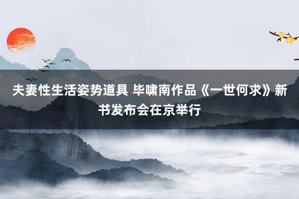 夫妻性生活姿势道具 毕啸南作品《一世何求》新书发布会在京举行