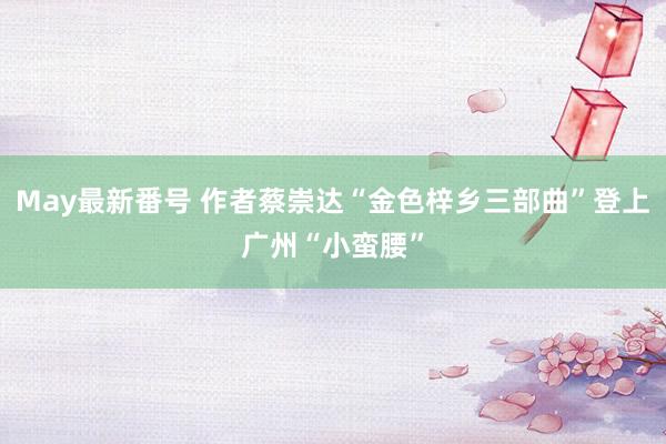 May最新番号 作者蔡崇达“金色梓乡三部曲”登上广州“小蛮腰”