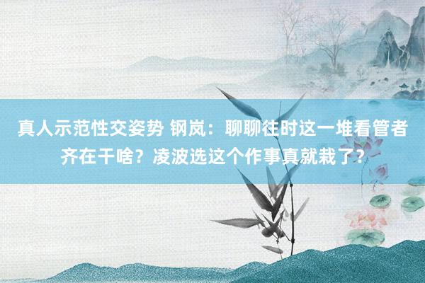 真人示范性交姿势 钢岚：聊聊往时这一堆看管者齐在干啥？凌波选这个作事真就栽了？