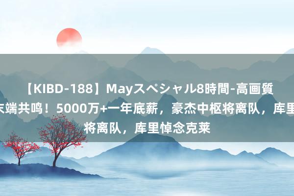 【KIBD-188】Mayスペシャル8時間-高画質-特別編 末端共鸣！5000万+一年底薪，豪杰中枢将离队，库里悼念克莱