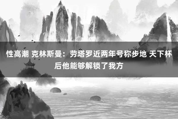 性高潮 克林斯曼：劳塔罗近两年号称步地 天下杯后他能够解锁了我方