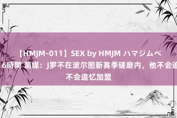 【HMJM-011】SEX by HMJM ハマジムベスト09 6時間 葡媒：J罗不在波尔图新赛季磋磨内，他不会追忆加盟