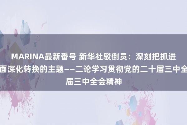 MARINA最新番号 新华社驳倒员：深刻把抓进一步全面深化转换的主题——二论学习贯彻党的二十届三中全会精神