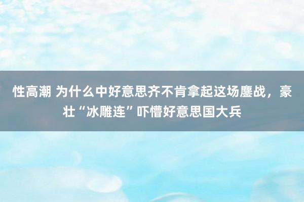 性高潮 为什么中好意思齐不肯拿起这场鏖战，豪壮“冰雕连”吓懵好意思国大兵