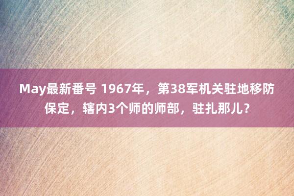 May最新番号 1967年，第38军机关驻地移防保定，辖内3个师的师部，驻扎那儿？