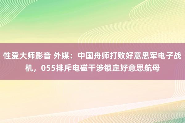 性爱大师影音 外媒：中国舟师打败好意思军电子战机，055排斥电磁干涉锁定好意思航母