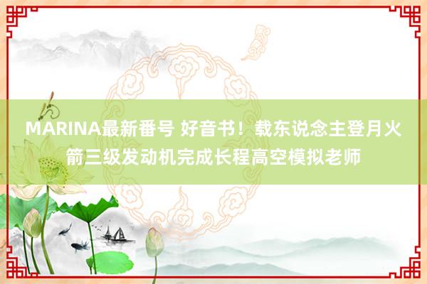 MARINA最新番号 好音书！载东说念主登月火箭三级发动机完成长程高空模拟老师