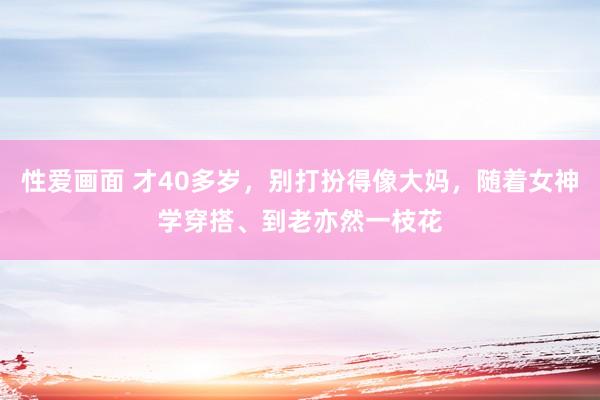 性爱画面 才40多岁，别打扮得像大妈，随着女神学穿搭、到老亦然一枝花