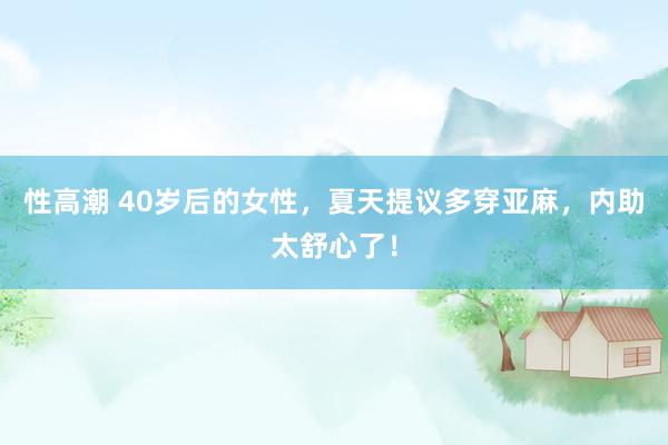 性高潮 40岁后的女性，夏天提议多穿亚麻，内助太舒心了！