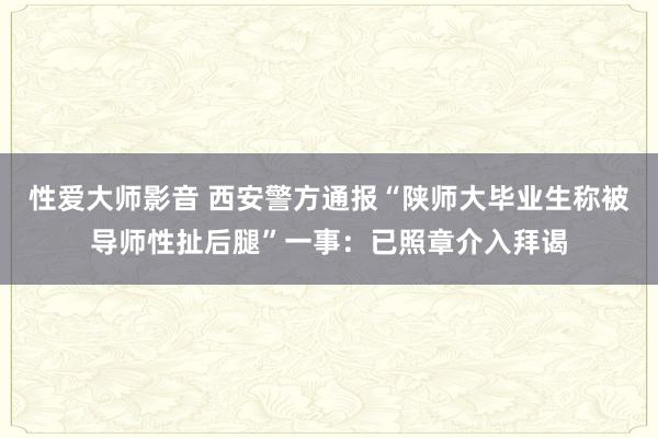 性爱大师影音 西安警方通报“陕师大毕业生称被导师性扯后腿”一事：已照章介入拜谒