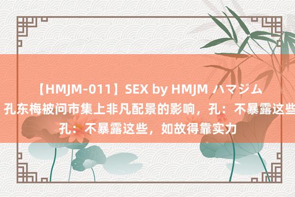 【HMJM-011】SEX by HMJM ハマジムベスト09 6時間 孔东梅被问市集上非凡配景的影响，孔：不暴露这些，如故得靠实力