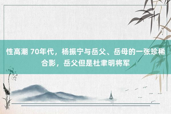 性高潮 70年代，杨振宁与岳父、岳母的一张珍稀合影，岳父但是杜聿明将军