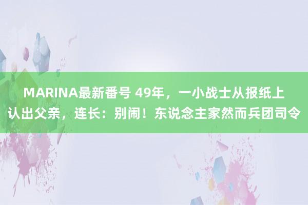 MARINA最新番号 49年，一小战士从报纸上认出父亲，连长：别闹！东说念主家然而兵团司令