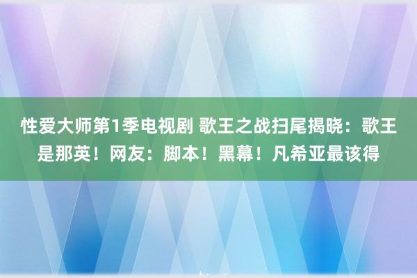 性爱大师第1季电视剧 歌王之战扫尾揭晓：歌王是那英！网友：脚本！黑幕！凡希亚最该得