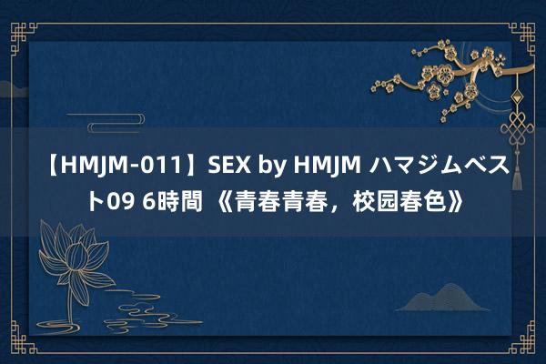 【HMJM-011】SEX by HMJM ハマジムベスト09 6時間 《青春青春，校园春色》