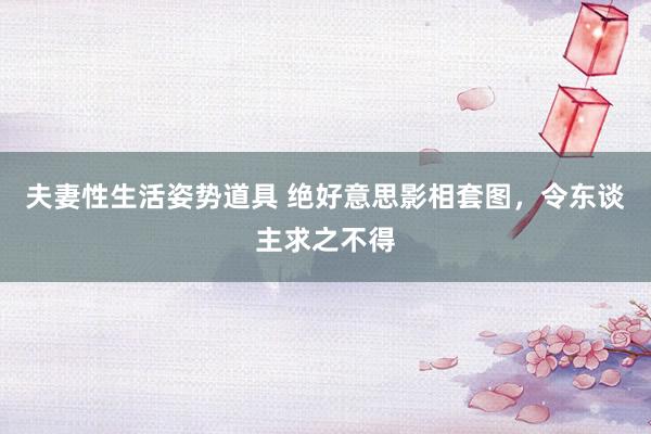 夫妻性生活姿势道具 绝好意思影相套图，令东谈主求之不得