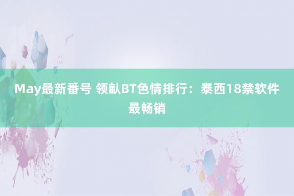 May最新番号 领畒BT色情排行：泰西18禁软件最畅销