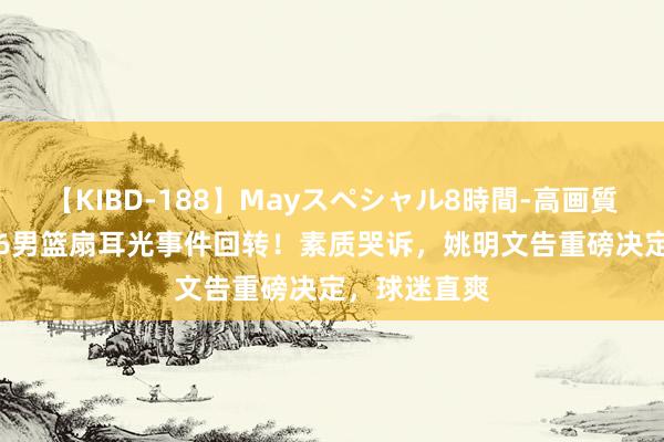 【KIBD-188】Mayスペシャル8時間-高画質-特別編 U16男篮扇耳光事件回转！素质哭诉，姚明文告重磅决定，球迷直爽