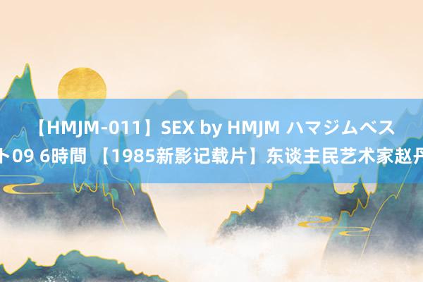 【HMJM-011】SEX by HMJM ハマジムベスト09 6時間 【1985新影记载片】东谈主民艺术家赵丹