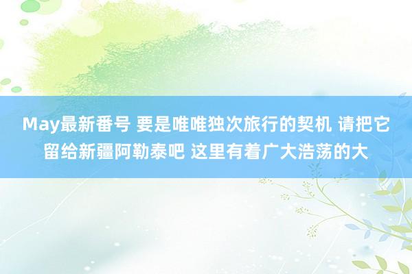 May最新番号 要是唯唯独次旅行的契机 请把它留给新疆阿勒泰吧 这里有着广大浩荡的大