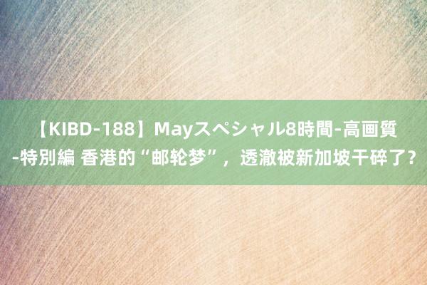 【KIBD-188】Mayスペシャル8時間-高画質-特別編 香港的“邮轮梦”，透澈被新加坡干碎了？