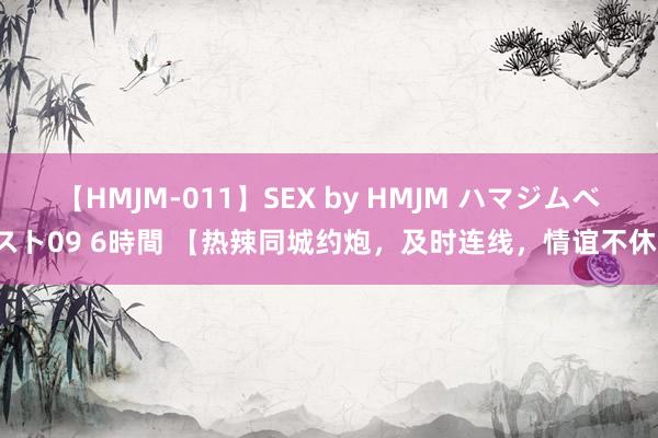 【HMJM-011】SEX by HMJM ハマジムベスト09 6時間 【热辣同城约炮，及时连线，情谊不休】