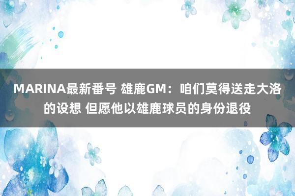 MARINA最新番号 雄鹿GM：咱们莫得送走大洛的设想 但愿他以雄鹿球员的身份退役