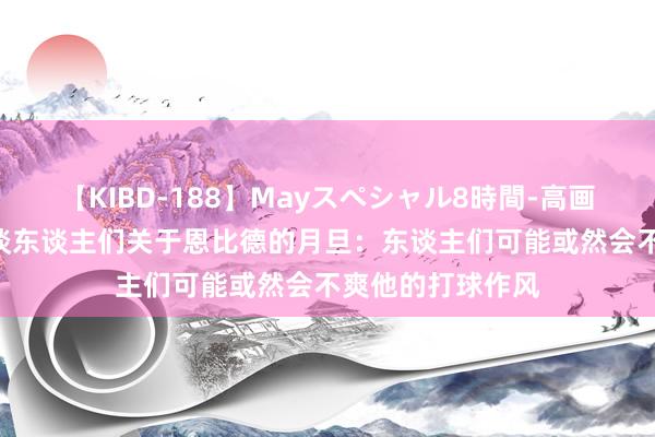 【KIBD-188】Mayスペシャル8時間-高画質-特別編 文胖谈东谈主们关于恩比德的月旦：东谈主们可能或然会不爽他的打球作风