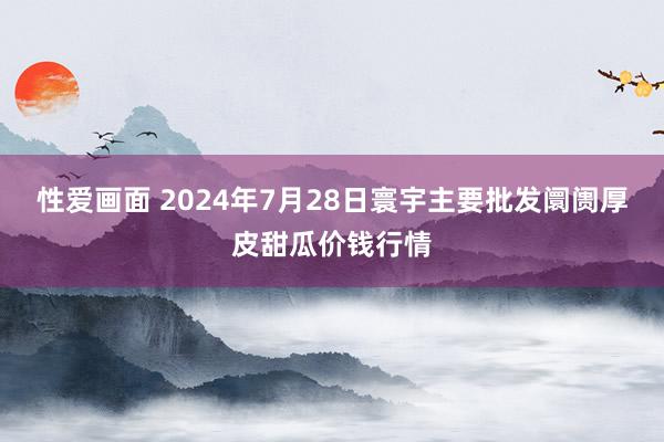 性爱画面 2024年7月28日寰宇主要批发阛阓厚皮甜瓜价钱行情