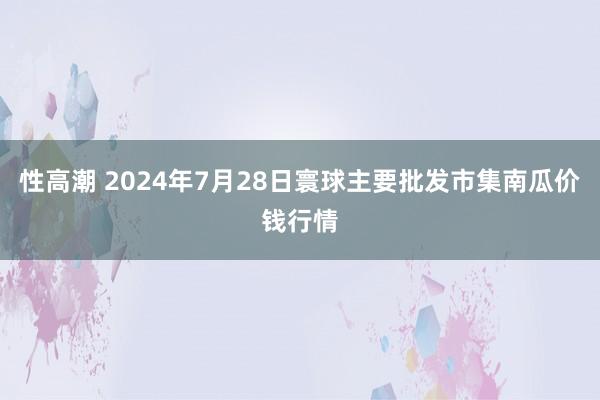 性高潮 2024年7月28日寰球主要批发市集南瓜价钱行情