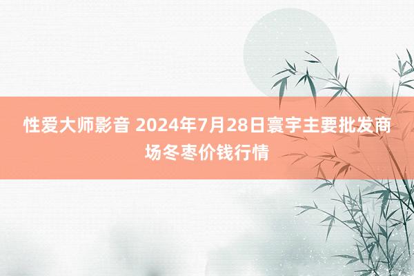 性爱大师影音 2024年7月28日寰宇主要批发商场冬枣价钱行情