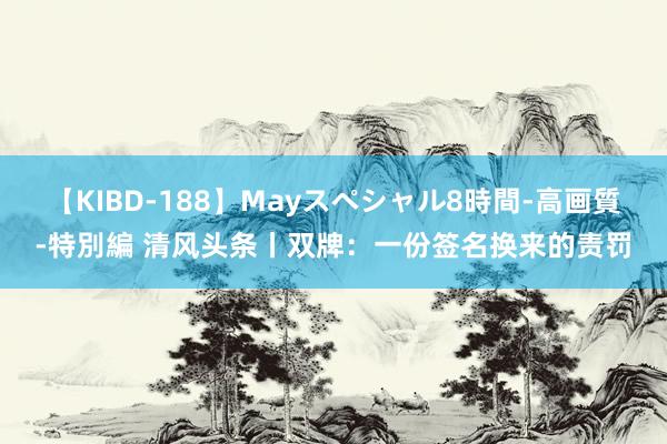 【KIBD-188】Mayスペシャル8時間-高画質-特別編 清风头条丨双牌：一份签名换来的责罚