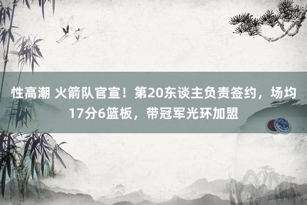 性高潮 火箭队官宣！第20东谈主负责签约，场均17分6篮板，带冠军光环加盟